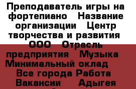 Преподаватель игры на фортепиано › Название организации ­ Центр творчества и развития, ООО › Отрасль предприятия ­ Музыка › Минимальный оклад ­ 1 - Все города Работа » Вакансии   . Адыгея респ.,Адыгейск г.